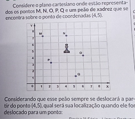 Considere o plano cartesiano onde estão representa- 
dos os pontos M, N, O, P, Q e um peão de xadrez que se 
( 
encontra sobre o ponto de coordenadas (4,5). 
Considerando que esse peão sempre se deslocará a par- 
tir do ponto (4,5) , qual será sua localização quando ele for 
deslocado para um ponto: