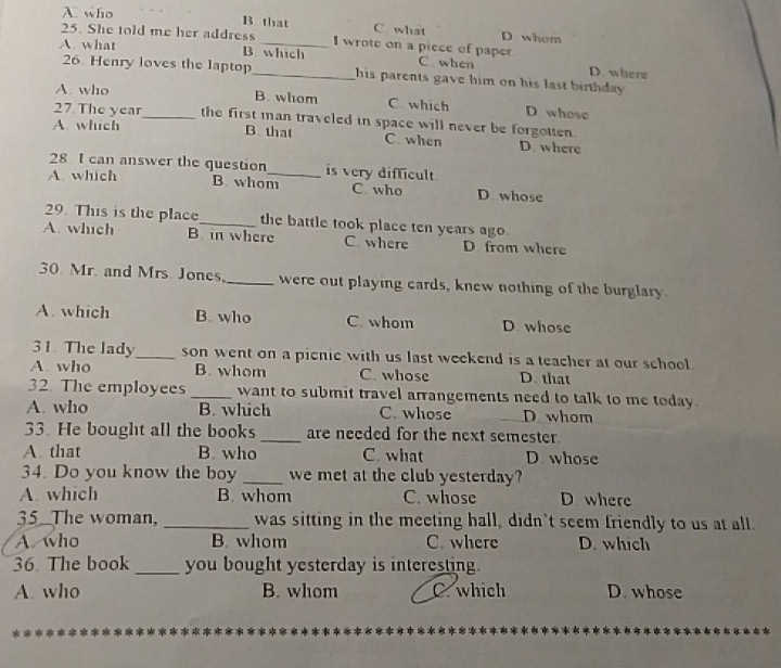 A. who B that C. what D whom
25. She told me her address I wrote on a piece of paper
A. what B. which C. when D. where
26. Henry loves the laptop his parents gave him on his last birthday .
A. who B. whom C which D. whose
27 The year_ the first man traveled in space will never be forgotten.
A. which
B. that C. when D. where
28 I can answer the question is very difficult
A. which B. whom_ C who D whose
29. This is the place_ the battle took place ten years ago.
A. which B. in where C. where D. from where
30 Mr. and Mrs Jones,_ were out playing cards, knew nothing of the burglary
A. which B. who C. whom D. whose
31. The lady_ son went on a picnie with us last weekend is a teacher at our school.
A. who B. whom C. whose D. that
32. The employees _want to submit travel arrangements need to talk to me today .
A. who B. which C. whose D whom
33. He bought all the books_ are needed for the next semester.
A. that B. who C. what D whose
34. Do you know the boy _we met at the club yesterday?
A. which B. whom C. whose D where
35 The woman, _was sitting in the meeting hall, didn’t seem friendly to us at all.
A who B. whom C. where D. which
36 The book_ you bought yesterday is interesting.
A. who B. whom C. which D. whose