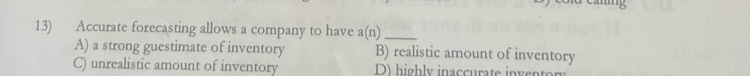 Accurate forecasting allows a company to have a(n)_
A) a strong guestimate of inventory B) realistic amount of inventory
C) unrealistic amount of inventory D) highly inaccurate invento