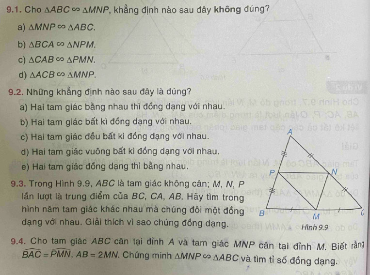 Cho △ ABC∈fty △ MNP , khẳng định nào sau đây không đúng?
a) △ MNPsim △ ABC.
b) △ BCA∈fty △ NPM.
c) △ CAB∈fty △ PMN. 
8
d) △ ACB∈fty △ MNP. 
9.2. Những khẳng định nào sau đây là đúng?
a) Hai tam giác bằng nhau thì đồng dạng với nhau.
b) Hai tam giác bất kì đồng dạng với nhau.
c) Hai tam giác đều bất kì đồng dạng với nhau.
d) Hai tam giác vuông bất kì đồng dạng với nhau.
e) Hai tam giác đồng dạng thì bằng nhau.
9.3. Trong Hình 9.9, ABC là tam giác không cân; M, N, P
lần lượt là trung điểm của BC, CA, AB. Hãy tìm trong
hình năm tam giác khác nhau mà chúng đôi một đồng
dạng với nhau. Giải thích vì sao chúng đồng dạng. Hình 9,9
9.4. Cho tam giác ABC cân tại đỉnh A và tam giác MNP cân tại đỉnh M. Biết rằng
widehat BAC=widehat PMN, AB=2MN Chứng minh △ MNP∈fty △ ABC và tìm tỉ số đồng dạng.