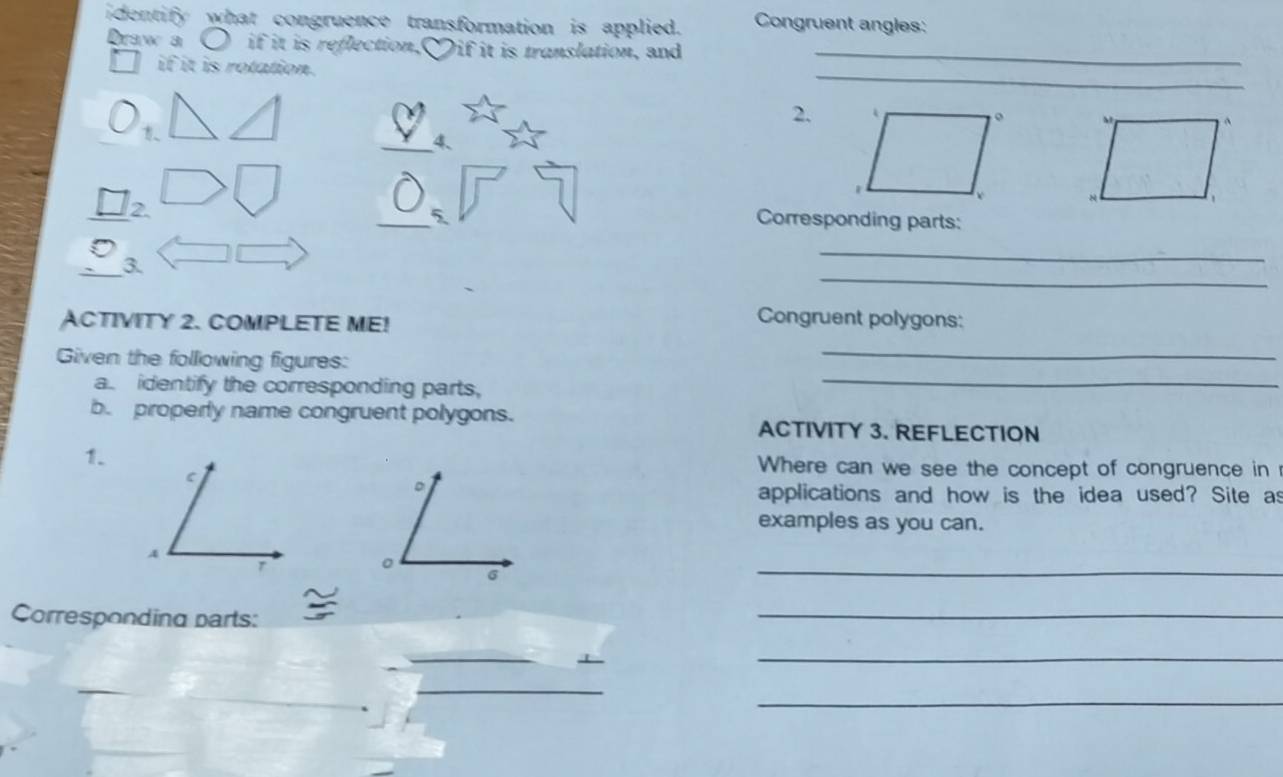 identify what congruence transformation is applied. Congruent angles: 
Draw a if it is reflection. Dif it is translation, and_ 
_ 
if it is rotation. 
2. 
_4、 
2. 
_5 Corresponding parts: 
_ 
_ 
_3. 
ACTIVITY 2. COMPLETE ME! 
Congruent polygons: 
Given the following figures: 
_ 
a. identify the corresponding parts, 
_ 
b. properly name congruent polygons. ACTIVITY 3. REFLECTION 
1. 
Where can we see the concept of congruence in 
applications and how is the idea used? Site as 
examples as you can. 
_ 
Corresponding parts: 
_ 
_ 
_ 
__ 
_ 
_