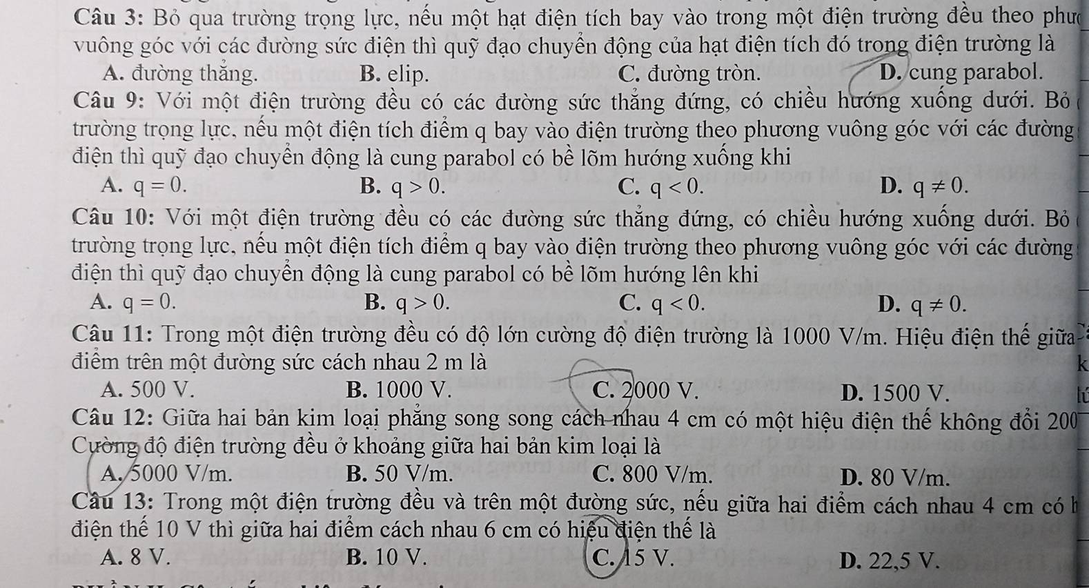 Bỏ qua trường trọng lực, nếu một hạt điện tích bay vào trong một điện trường đều theo phưc
vuông góc với các đường sức điện thì quỹ đạo chuyền động của hạt điện tích đó trong điện trường là
A. đường thắng. B. elip. C. đường tròn. D. cung parabol.
Câu 9: Với một điện trường đều có các đường sức thẳng đứng, có chiều hướng xuống dưới. Bỏ
trường trọng lực, nếu một điện tích điểm q bay vào điện trường theo phương vuông góc với các đường
điện thì quỹ đạo chuyền động là cung parabol có bề lõm hướng xuồng khi
A. q=0. B. q>0. C. q<0. D. q!= 0.
Câu 10: Với một điện trường đều có các đường sức thẳng đứng, có chiều hướng xuống dưới. Bỏ
trường trọng lực, nều một điện tích điểm q bay vào điện trường theo phương vuông góc với các đường
điện thì quỹ đạo chuyên động là cung parabol có bề lõm hướng lên khi
A. q=0. B. q>0. C. q<0. D. q!= 0.
Câu 11: Trong một điện trường đều có độ lớn cường độ điện trường là 1000 V/m. Hiệu điện thể giữa
điểm trên một đường sức cách nhau 2 m là k
A. 500 V. B. 1000 V. C. 2000 V. D. 1500 V.
Câu 12: Giữa hai bản kim loại phăng song song cách nhau 4 cm có một hiệu điện thế không đổi 200
Cường độ điện trường đều ở khoảng giữa hai bản kim loại là
A. 5000 V/m. B. 50 V/m. C. 800 V/m. D. 80 V/m.
Câầu 13: Trong một điện trường đều và trên một đường sức, nếu giữa hai điểm cách nhau 4 cm có h
điện thể 10 V thì giữa hai điểm cách nhau 6 cm có hiệu điện thể là
A. 8 V. B. 10 V. C. 15 V. D. 22,5 V.