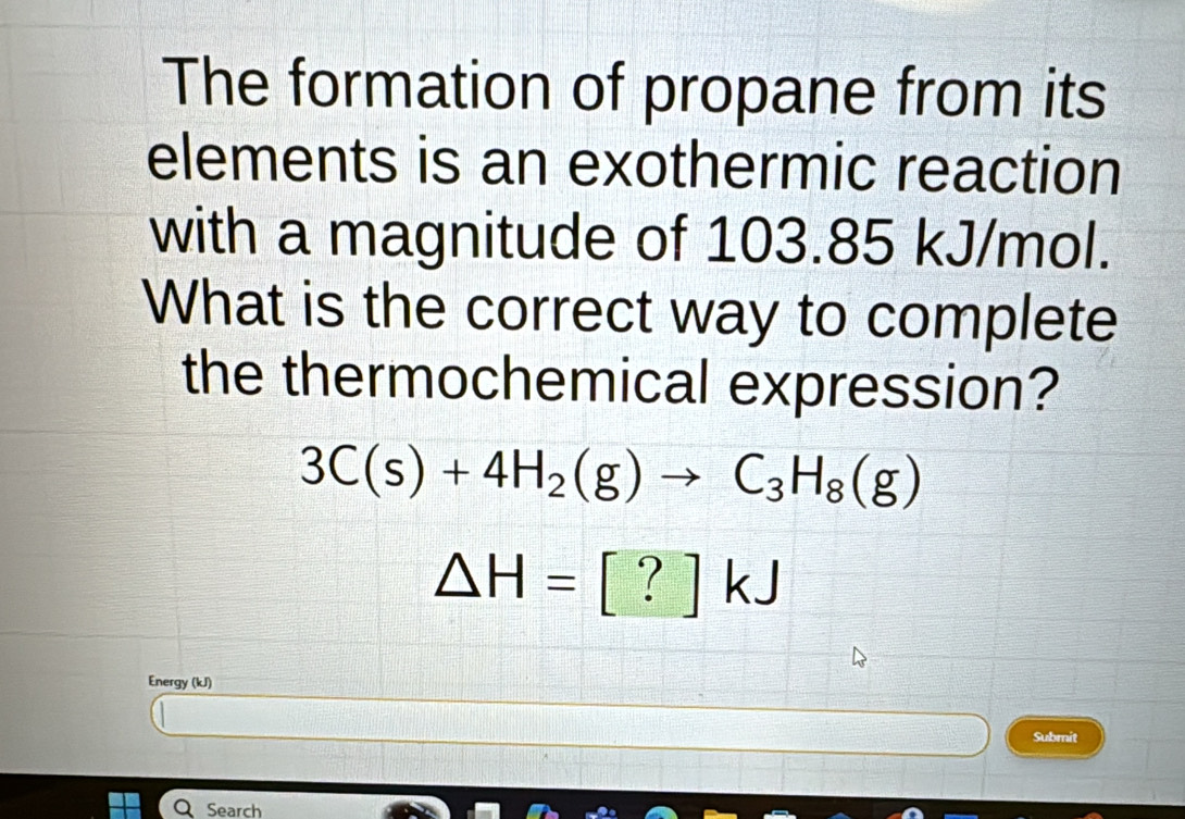 The formation of propane from its 
elements is an exothermic reaction 
with a magnitude of 103.85 kJ/mol. 
What is the correct way to complete 
the thermochemical expression?
3C(s)+4H_2(g)to C_3H_8(g)
△ H=[?]kJ
Energy (kJ) 
Submit 
Search