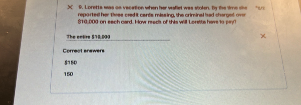 Loretta was on vacation when her wallet was stolen. By the time she 0/2
reported her three credit cards missing, the criminal had charged over
$10,000 on each card. How much of this will Loretta have to pay?
The entire $10,000
Correct answers
$1 50
150