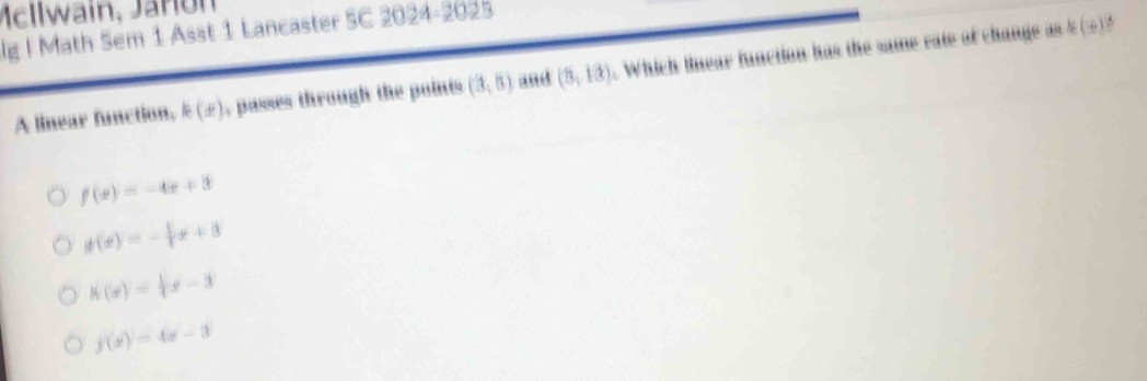 Mellwain, Jaro n
lg | Math Sem 1 Asst 1 Lancaster SC 20 2 4-2025
A linear function, k(x) , passes through the points (3,5) and (5,13). Which linear function has the same rate of change as ? (w)?
f(x)=-4x+3
g(x)=- 1/4 x+3
h(x)= 1/4 x-3
f(x)=4x-3