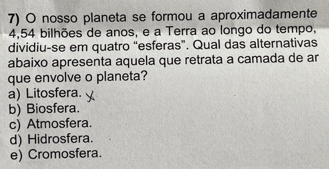 nosso planeta se formou a aproximadamente
4,54 bilhões de anos, e a Terra ao longo do tempo,
dividiu-se em quatro “esferas”. Qual das alternativas
abaixo apresenta aquela que retrata a camada de ar
que envolve o planeta?
a) Litosfera.
b) Biosfera.
c) Atmosfera.
d) Hidrosfera.
e) Cromosfera.