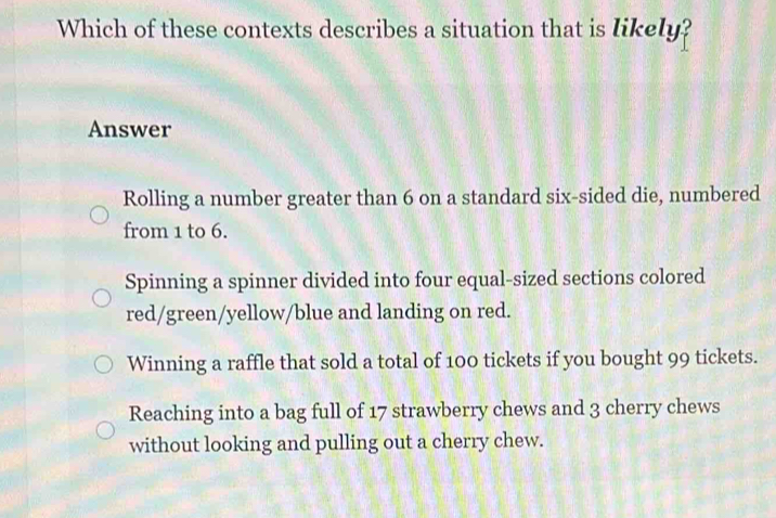 Which of these contexts describes a situation that is likely?
Answer
Rolling a number greater than 6 on a standard six-sided die, numbered
from 1 to 6.
Spinning a spinner divided into four equal-sized sections colored
red/green/yellow/blue and landing on red.
Winning a raffle that sold a total of 100 tickets if you bought 99 tickets.
Reaching into a bag full of 17 strawberry chews and 3 cherry chews
without looking and pulling out a cherry chew.