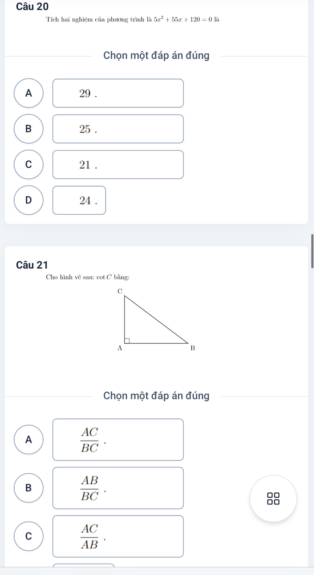 Tích hai nghiệm của phương trình là 5x^2+55x+120=0 là
Chọn một đáp án đúng
A 29.
B 25.
C 21.
D 24.
Câu 21
Cho hình vẽ sau: cot C bằng:
Chọn một đáp án đúng
A
 AC/BC .
B
 AB/BC . 
88
C
 AC/AB .