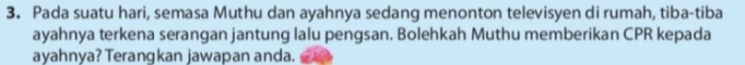 Pada suatu hari, semasa Muthu dan ayahnya sedang menonton televisyen di rumah, tiba-tiba 
ayahnya terkena serangan jantung lalu pengsan. Bolehkah Muthu memberikan CPR kepada 
ayahnya? Terangkan jawapan anda.