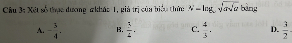 Xét số thực dương #khác 1, giá trị của biểu thức N=log _asqrt(asqrt a) bằng
A. - 3/4 .  3/4 .  4/3 .  3/2 . 
B.
C.
D.