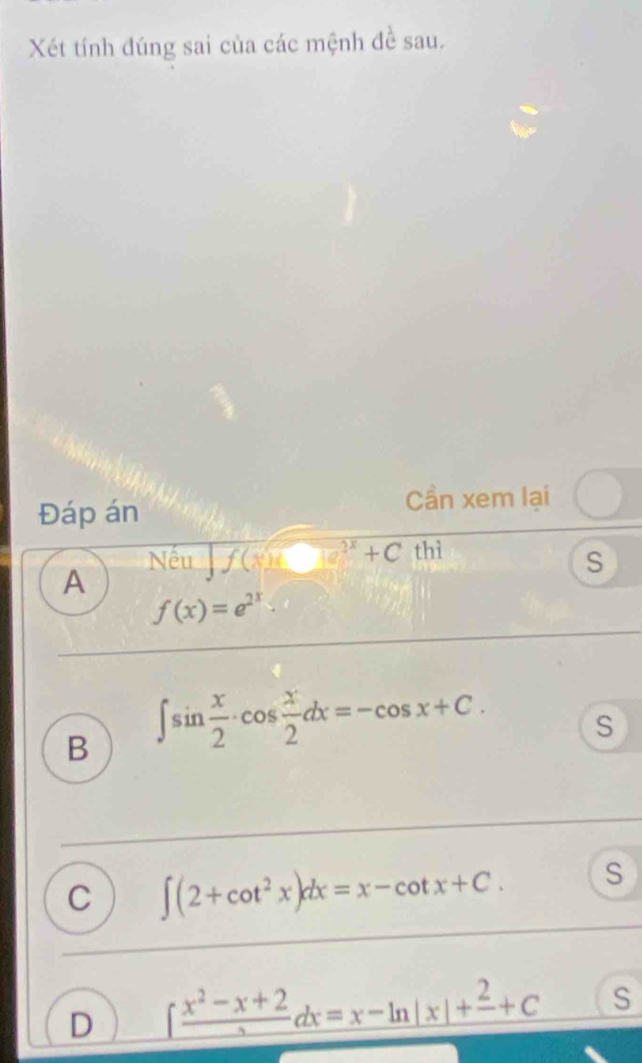 Xét tính đúng sai của các mệnh đề sau.
Đáp án
Cần xem lại
Nếu f(x)=□^(2x)+C thì
S
A
f(x)=e^(2x)
B ∈t sin  x/2 · cos  x/2 dx=-cos x+C. S
C ∈t (2+cot^2x)dx=x-cot x+C. S
D ∈t frac x^2-x+2dx=x-ln |x|+frac 2+C S