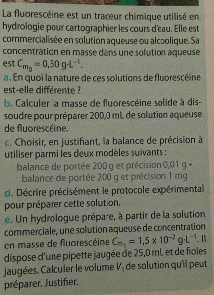 La fluorescéine est un traceur chimique utilisé en 
hydrologie pour cartographier les cours d’eau. Elle est 
commercialisée en solution aqueuse ou alcoolique. Sa 
concentration en masse dans une solution aqueuse 
est C_m_0=0,30g· L^(-1). 
a. En quoi la nature de ces solutions de fluorescéine 
est-elle différente ? 
b. Calculer la masse de fluorescéine solide à dis- 
soudre pour préparer 200,0 mL de solution aqueuse 
de fluorescéine. 
c. Choisir, en justifiant, la balance de précision à 
utiliser parmi les deux modèles suivants : 
balance de portée 200 g et précision 0,01 g • 
balance de portée 200 g et précision 1 mg
d. Décrire précisément le protocole expérimental 
pour préparer cette solution. 
e. Un hydrologue prépare, à partir de la solution 
commerciale, une solution aqueuse de concentration 
en masse de fluorescéine C_m_1=1,5* 10^(-2)g· L^(-1). Ⅱ 
dispose d’une pipette jaugée de 25,0 mL et de fioles 
jaugées. Calculer le volume V_1 de solution qu’il peut 
préparer. Justifier.