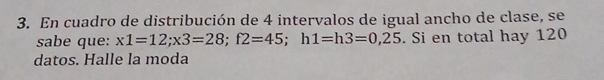 En cuadro de distribución de 4 intervalos de igual ancho de clase, se 
sabe que: x1=12; x3=28; f2=45; h1=h3=0,25. Si en total hay 120
datos. Halle la moda