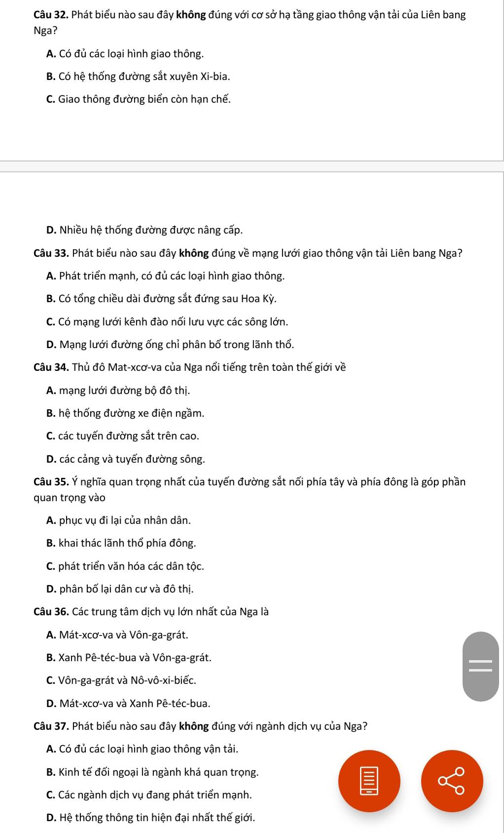 Phát biểu nào sau đây không đúng với cơ sở hạ tầng giao thông vận tải của Liên bang
Nga?
A. Có đủ các loại hình giao thông.
B. Có hệ thống đường sắt xuyên Xi-bia.
C. Giao thông đường biển còn hạn chế.
D. Nhiều hệ thống đường được nâng cấp.
Câu 33. Phát biểu nào sau đây không đúng về mạng lưới giao thông vận tải Liên bang Nga?
A. Phát triển mạnh, có đủ các loại hình giao thông.
B. Có tổng chiều dài đường sắt đứng sau Hoa Kỳ.
C. Có mạng lưới kênh đào nối lưu vực các sông lớn.
D. Mạng lưới đường ống chỉ phân bố trong lãnh thổ.
Câu 34. Thủ đô Mat-xcơ-va của Nga nổi tiếng trên toàn thế giới về
A. mạng lưới đường bộ đô thị.
B. hệ thống đường xe điện ngầm.
C. các tuyến đường sắt trên cao.
D. các cảng và tuyến đường sông.
Câu 35. Ý nghĩa quan trọng nhất của tuyến đường sắt nối phía tây và phía đông là góp phần
quan trọng vào
A. phục vụ đi lại của nhân dân.
B. khai thác lãnh thổ phía đông.
C. phát triển văn hóa các dân tộc.
D. phân bố lại dân cư và đô thị.
Câu 36. Các trung tâm dịch vụ lớn nhất của Nga là
A. Mát-xcơ-va và Vôn-ga-grát.
B. Xanh Pê-téc-bua và Vôn-ga-grát.
C. Vôn-ga-grát và Nô-vô-xi-biếc.
D. Mát-xcơ-va và Xanh Pê-téc-bua.
Câu 37. Phát biểu nào sau đây không đúng với ngành dịch vụ của Nga?
A. Có đủ các loại hình giao thông vận tải.
B. Kinh tế đối ngoại là ngành khá quan trọng.
C. Các ngành dịch vụ đang phát triển mạnh.
D. Hệ thống thông tin hiện đại nhất thế giới.