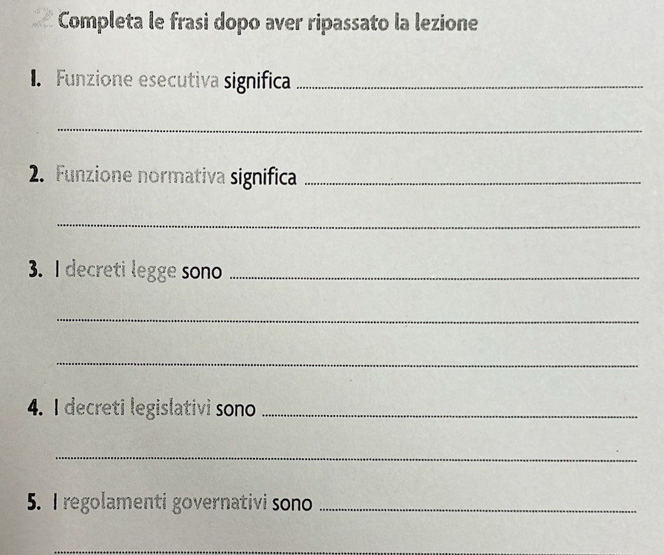 Completa le frasi dopo aver ripassato la lezione 
. Funzione esecutiva significa_ 
_ 
2. Funzione normativa significa_ 
_ 
3. I decreti legge sono_ 
_ 
_ 
4. I decreti legislativi sono_ 
_ 
5. I regolamenti governativi sono_ 
_