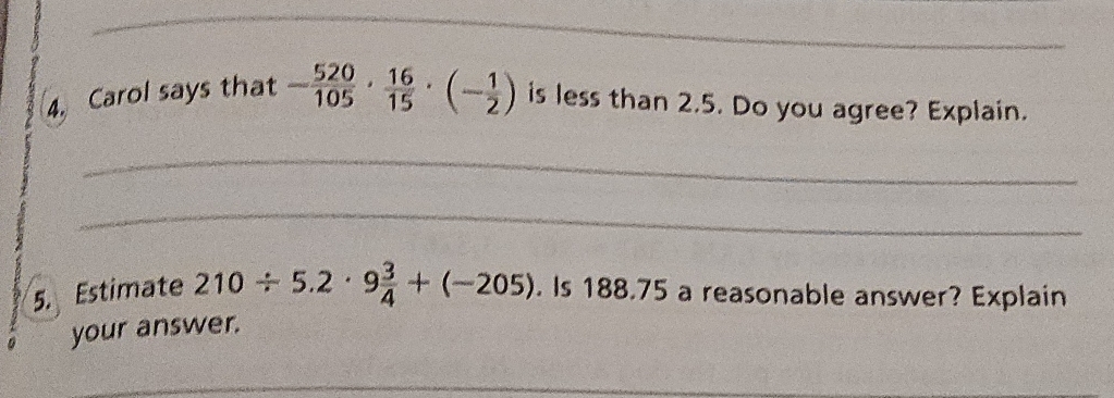 Carol says that - 520/105 ·  16/15 · (- 1/2 ) is less than 2.5. Do you agree? Explain. 
_ 
_ 
5. Estimate 210/ 5.2· 9 3/4 +(-205). Is 188.75 a reasonable answer? Explain 
your answer. 
_