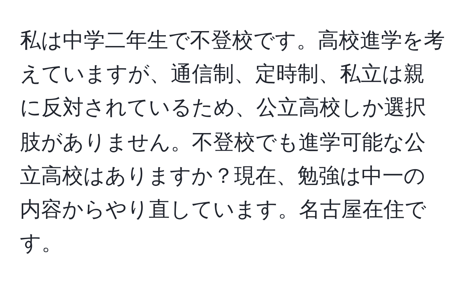 私は中学二年生で不登校です。高校進学を考えていますが、通信制、定時制、私立は親に反対されているため、公立高校しか選択肢がありません。不登校でも進学可能な公立高校はありますか？現在、勉強は中一の内容からやり直しています。名古屋在住です。