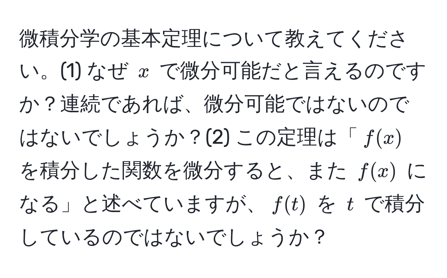 微積分学の基本定理について教えてください。(1) なぜ $x$ で微分可能だと言えるのですか？連続であれば、微分可能ではないのではないでしょうか？(2) この定理は「$f(x)$ を積分した関数を微分すると、また $f(x)$ になる」と述べていますが、$f(t)$ を $t$ で積分しているのではないでしょうか？