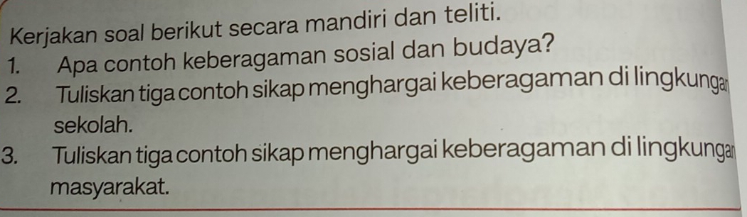 Kerjakan soal berikut secara mandiri dan teliti. 
1. Apa contoh keberagaman sosial dan budaya? 
2. Tuliskan tiga contoh sikap menghargai keberagaman di lingkunga 
sekolah. 
3. Tuliskan tiga contoh sikap menghargai keberagaman di lingkunga 
masyarakat.