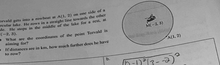 rcular lake. He rows in a straight line towards the other orvald gets into a rowboat at A(1,2) on one side of a
de. He stops in the middle of the lake for a rest, at
(-2,3).
a What are the coordinates of the point Torvald is
If distances are in km, how much further does he have
aiming for?
to row?
b.