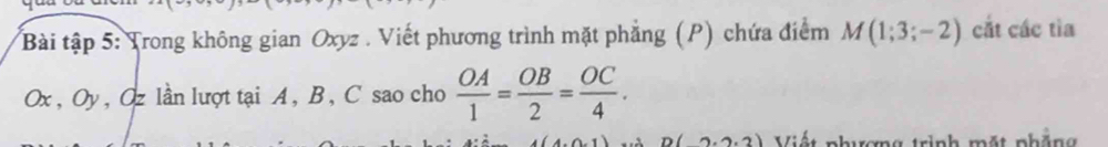 Bài tập 5: Trong không gian Oxyz. Viết phương trình mặt phẳng (P) chứa điểm M(1;3;-2) cắt các tìa
Ox , Oy, Oz lần lượt tại A, B, C sao cho  OA/1 = OB/2 = OC/4 .
D(2.2.2) Viết phượng trình mặt phẳng