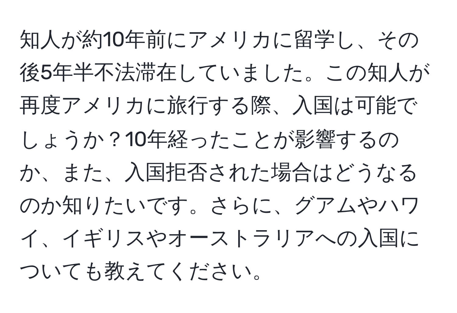 知人が約10年前にアメリカに留学し、その後5年半不法滞在していました。この知人が再度アメリカに旅行する際、入国は可能でしょうか？10年経ったことが影響するのか、また、入国拒否された場合はどうなるのか知りたいです。さらに、グアムやハワイ、イギリスやオーストラリアへの入国についても教えてください。