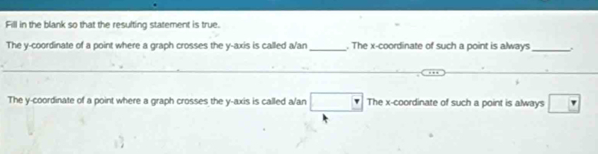 Fill in the blank so that the resulting statement is true.
The y-coordinate of a point where a graph crosses the y-axis is called a/an _. The x-coordinate of such a point is always _.
The y-coordinate of a point where a graph crosses the y-axis is called a/an □ The x-coordinate of such a point is always ?