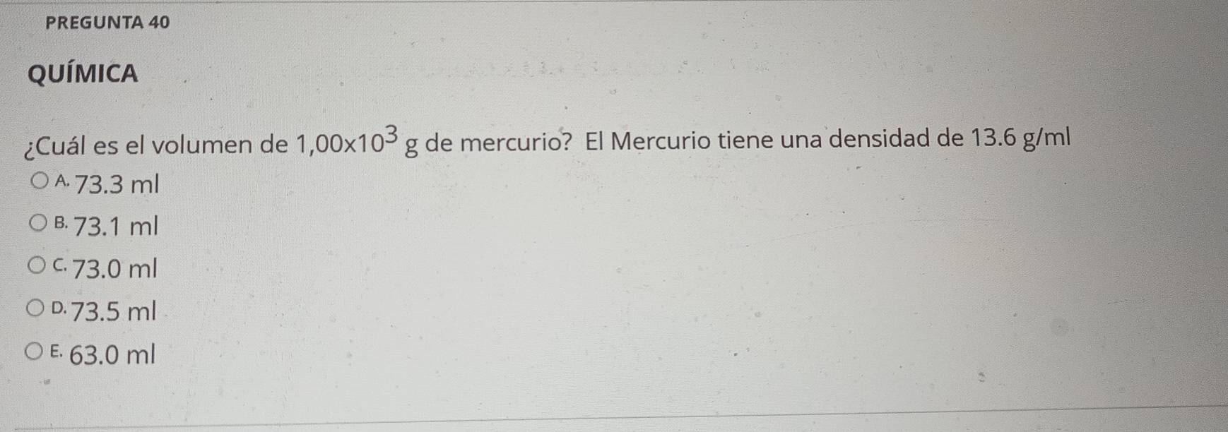 PREGUNTA 40
QUÍMICA
¿Cuál es el volumen de 1,00* 10^3g de mercurio? El Mercurio tiene una densidad de 13.6 g/ml
^ 73.3 ml
B. 73.1 ml
c 73.0 ml
D. 73.5 ml
E 63.0 ml