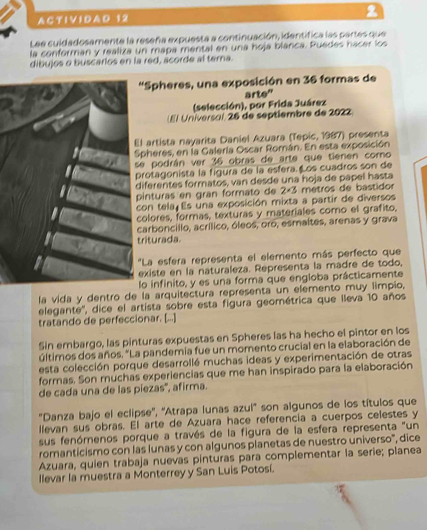 ACTIVIDAD 12 2
Lee suidadosamente la reseña expuesta a continuación, identífica las partes que
la conforman y realiza un mapa mental en una hoja blanca. Puedes hacer los
dibujos o buscarios en la red, ácorde al tema.
'Spheres, una exposición en 36 formas de
arte"
(selección), por Frida Juárez
É Universal, 26 de septiembre de 2022)
El artista nayarita Daniel Azuara (Tepic, 1987) presenta
Spheres, en la Galería Oscar Román. En esta exposición
se podrán ver 36 obras de arte que tienen como
protagonista la fígura de la esfera. os cuadros son de
diferentes formatos, van desde una hoja de papel hasta
pinturas en gran formato de 2×3 métros de bastidor
con tela Es una exposición mixta a partir de diversos
colores, formas, texturas y materiales como el grafito,
carboncillo, acrílico, óleos, oro, esmaltes, arenas y grava
triturada.
"La esfera representa el elemento más perfecto que
existe en la naturaleza. Representa la madre de todo,
lo infinito, y es una forma que engloba prácticamente
la vida y dentro de la arquitectura representa un elemento muy limpio,
elegante'', dice el artista sobre esta figura geométrica que lleva 10 años
tratando de perfeccionar. [...]
Sin embargo, las pinturas expuestas en Spheres las ha hecho el pintor en los
últimos dos años. "La pandemía fue un momento crucial en la elaboración de
esta colección porque desarrollé muchas ideas y experimentación de otras
formas. Son muchas experiencias que me han inspirado para la elaboración
de cada una de las piezas'', afirma.
“Danza bajo el eclipse”, “Atrapa lunas azul” son algunos de los títulos que
llevan sus obras. El arte de Azuara hace referencia a cuerpos celestes y
sus fenómenos porque a través de la figura de la esfera representa "un
romanticismo con las lunas y con algunos planetas de nuestro universo', dice
Azuara, quien trabaja nuevas pinturas para complementar la serie; planea
llevar la muestra a Monterrey y San Luis Potosí.