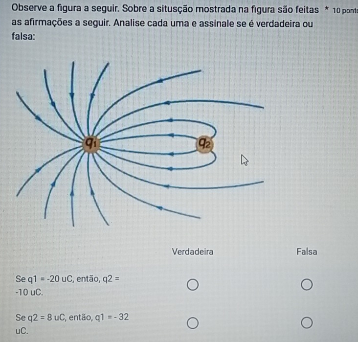 Observe a figura a seguir. Sobre a situsção mostrada na figura são feitas * 10 ponte
as afirmações a seguir. Analise cada uma e assinale se é verdadeira ou
falsa:
Verdadeira Falsa
Se q1=-20uC , então, q2=
-10uC.
Se q2=8uC , então, q1=-32
uC.