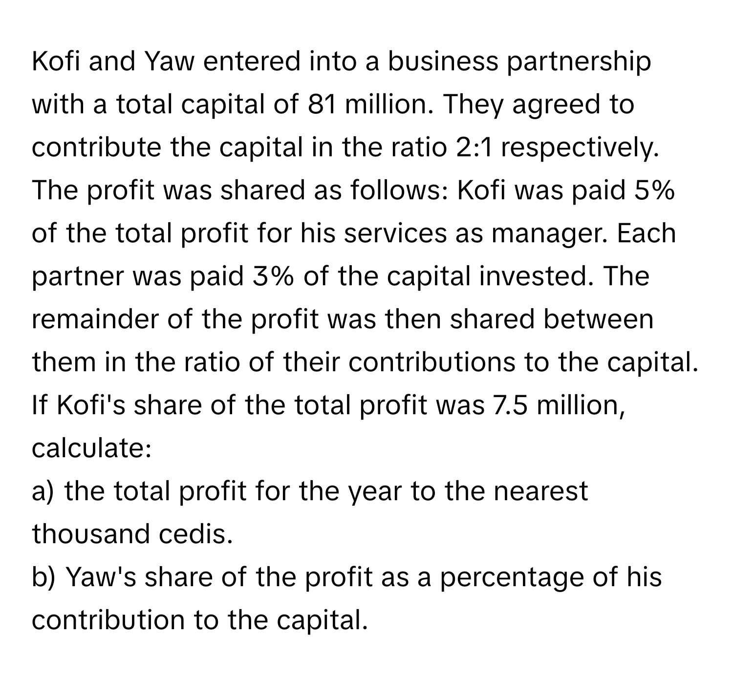 Kofi and Yaw entered into a business partnership with a total capital of 81 million. They agreed to contribute the capital in the ratio 2:1 respectively. The profit was shared as follows: Kofi was paid 5% of the total profit for his services as manager. Each partner was paid 3% of the capital invested. The remainder of the profit was then shared between them in the ratio of their contributions to the capital. If Kofi's share of the total profit was 7.5 million, calculate:
a) the total profit for the year to the nearest thousand cedis.
b) Yaw's share of the profit as a percentage of his contribution to the capital.