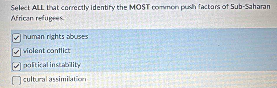 Select ALL that correctly identify the MOST common push factors of Sub-Saharan
African refugees.
human rights abuses
violent conflict
political instability
cultural assimilation