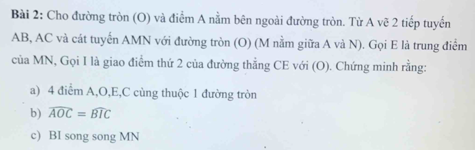 Cho đường tròn (O) và điểm A nằm bên ngoài đường tròn. Từ A vẽ 2 tiếp tuyến
AB, AC và cát tuyển AMN với đường tròn (O) (M nằm giữa A và N). Gọi E là trung điểm 
của MN, Gọi I là giao điểm thứ 2 của đường thẳng CE với (O). Chứng minh rằng: 
a) 4 điểm A, O, E, C cùng thuộc 1 đường tròn 
b) widehat AOC=widehat BIC
c) BI song song MN