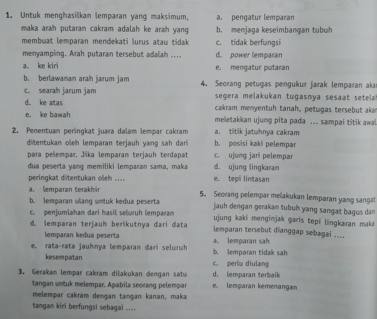 Untuk menghasilkan lemparan yang maksimum, a. pengatur lemparan
maka arah putaran cakram adalah ke arah yang b. menjaga keseimbangan tubuh
membuat lemparan mendekati lurus atau tidak c. tidak berfungsi
menyamping. Arah putaran tersebut adalah .... d. power lemparan
a. ke kiri e. mengatur putaran
b. berlawanan arah jarum jam 4. Seorang petugas pengukur jarak lemparan akar
c. searah jarum jam segera melakukan tugasnya sesaat setelah
d. ke atas cakram menyentuh tanah, petugas tersebut akar
e. ke bawah meletakkan ujung pita pada ... sampai titik awal
2. Penentuan peringkat juara dalam lempar cakram a. titik jatuhnya cakram
ditentukan oleh lemparan terjauh yang sah dari b. posisi kaki pelempar
para pelempar. Jika lemparan terjauh terdapat c. ujung jari pelempar
dua peserta yang memiliki lemparan sama, maka d. ujung lingkaran
peringkat ditentukan oleh .... e. tepi lintasan
a. lemparan terakhir 5. Seorang pelempar melakukan lemparan yang sangat
b. lemparan ulang untuk kedua peserta jauh dengan gerakan tubuh yang sangat bagus dan
c. penjumlahan dari hasil seluruh lemparan ujung kaki menginjak garis tepi lingkaran maka
d. lemparan terjauh berikutnya dari data lemparan tersebut dianggap sebagai ....
lemparan kedua peserta a. lemparan sah
e. rata-rata jauhnya lemparan dari seluruh b. lemparan tidak sah
kesempatan c. perlu diulang
3. Gerakan lempar cakram dilakukan dengan satu d. lemparan terbaik
tangan untuk melempar. Apabila seorang pelempar e. lemparan kemenangan
melempar cakram dengan tangan kanan, maka
tangan kiri berfungsi sebagai ....