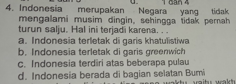 1 dan 4
4. Indonesia merupakan Negara yang tidak
mengalami musim dingin, sehingga tidak pernah
turun salju. Hal ini terjadi karena. . .
a. Indonesia terletak di garis khatulistiwa
b. Indonesia terletak di garis greenwich
c. Indonesia terdiri atas beberapa pulau
d. Indonesia berada di bagian selatan Bumi