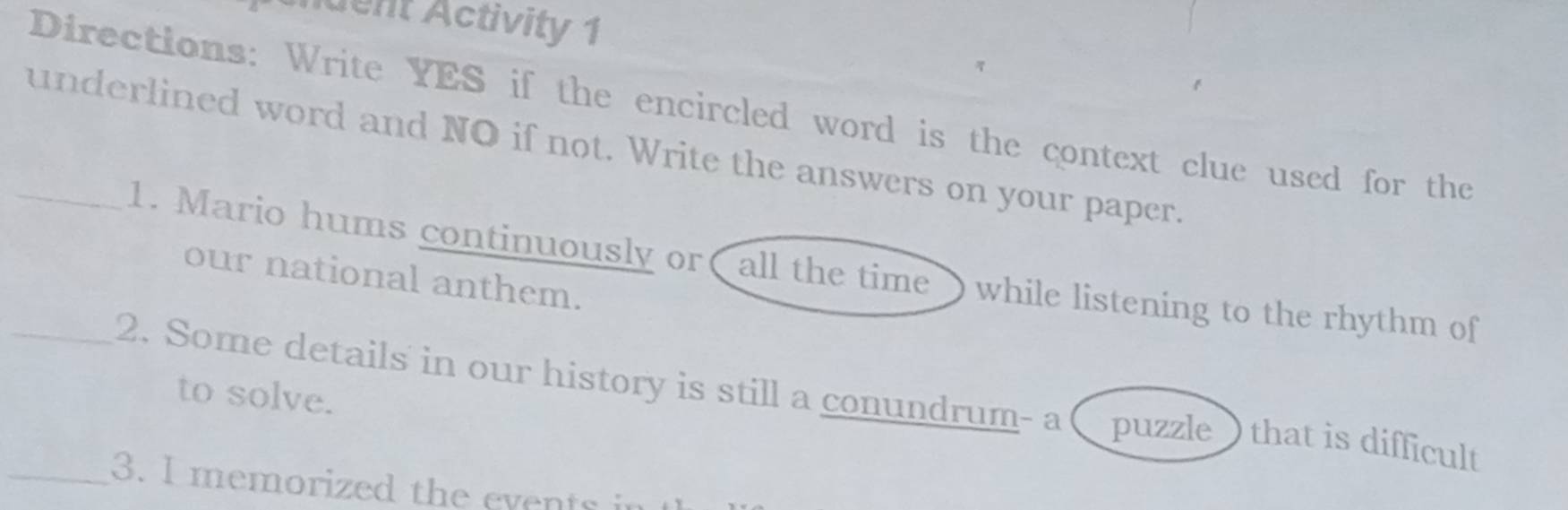 tdent Activity 1 
Directions: Write YES if the encircled word is the context clue used for the 
_underlined word and NO if not. Write the answers on your paper. 
1. Mario hums continuously or( all the time ) while listening to the rhythm of 
our national anthem. 
to solve. 
_2. Some details in our history is still a conundrum- a ( puzzle ) that is difficult 
_3. I memorized the events in