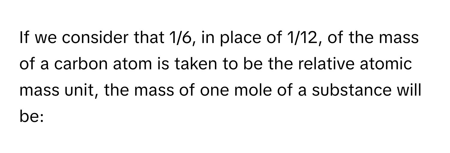 If we consider that 1/6, in place of 1/12, of the mass of a carbon atom is taken to be the relative atomic mass unit, the mass of one mole of a substance will be: