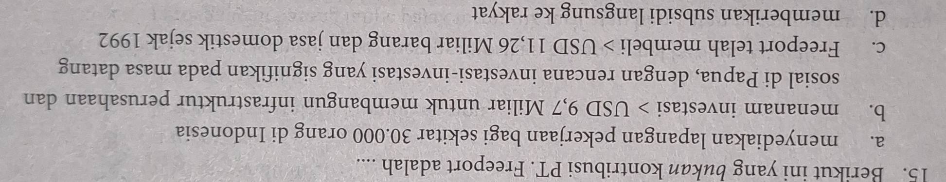Berikut ini yang bukan kontribusi PT. Freeport adalah ....
a. menyediakan lapangan pekerjaan bagi sekitar 30.000 orang di Indonesia
b. menanam investasi > USD 9,7 Miliar untuk membangun infrastruktur perusahaan dan
sosial di Papua, dengan rencana investasi-investasi yang signifikan pada masa datang
c. Freeport telah membeli USD 11,26 Miliar barang dan jasa domestik sejak 1992
d. memberikan subsidi langsung ke rakyat