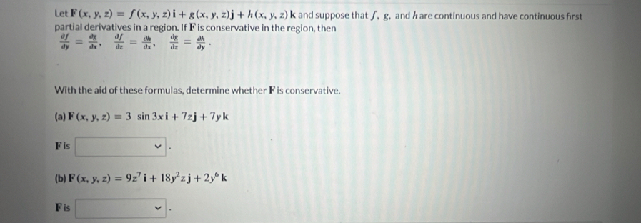 Let F(x,y,z)=f(x,y,z)i+g(x,y,z)j+h(x,y,z)k and suppose that ∫, g, and hare continuous and have continuous first 
partial derivatives in a region. If F is conservative in the region, then
 partial f/partial y = partial g/dx ,  partial f/partial x = partial h/partial x ,  partial g/partial z = partial h/partial y . 
With the aid of these formulas, determine whether F is conservative. 
(a) F(x,y,z)=3sin 3xi+7zj+7yk
Fis □. 
(b) F(x,y,z)=9z^7i+18y^2zj+2y^6k
F is □