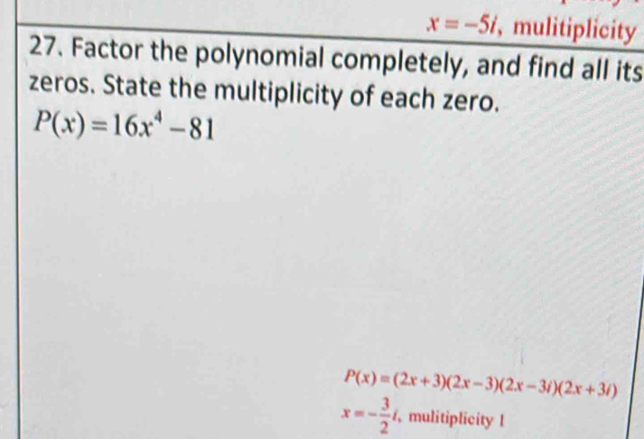 x=-5i , mulitiplicity 
27. Factor the polynomial completely, and find all its 
zeros. State the multiplicity of each zero.
P(x)=16x^4-81
P(x)=(2x+3)(2x-3)(2x-3i)(2x+3i)
x=- 3/2 i, , mulitiplicity l