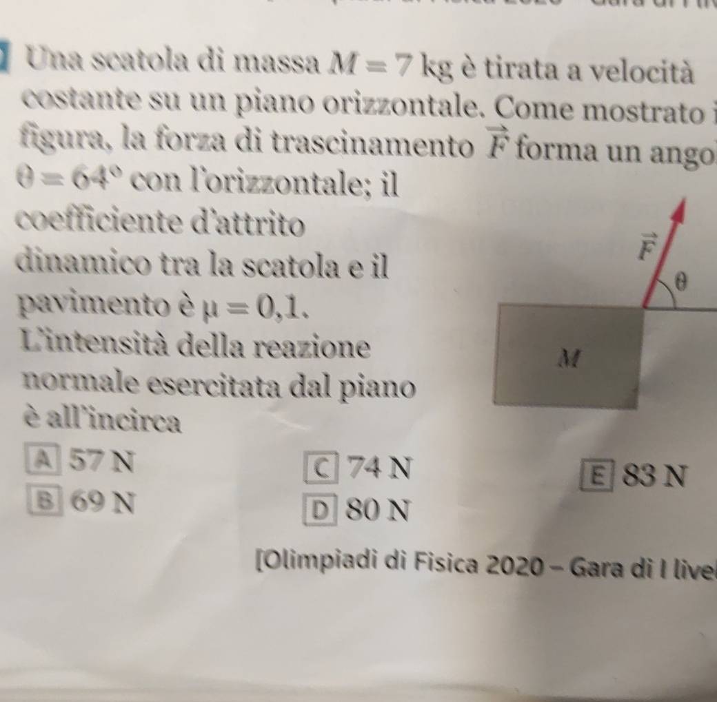 Una scatola di massa M=7kg è tirata a velocità
costante su un piano orizzontale. Come mostrato 
fígura, la forza di trascinamento vector F forma un ango
θ =64° con lorizzontale; il
coefficiente d'attrito
dinamico tra la scatola e il
pavimento è mu =0,1.
L'intensità della reazione
normale esercitata dal piano
è all'incirca
A 57 N
C 74 N
E 83 N
B 69 N
D 80 N
[Olimpiadi di Fisica 2020 - Gara di I live