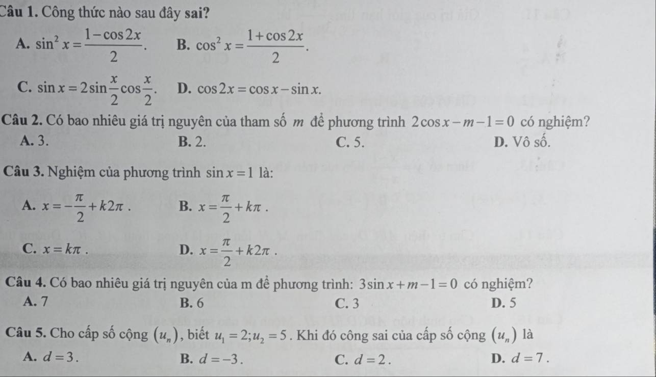 Công thức nào sau đây sai?
A. sin^2x= (1-cos 2x)/2 . B. cos^2x= (1+cos 2x)/2 .
C. sin x=2sin  x/2 cos  x/2 . D. cos 2x=cos x-sin x. 
Câu 2. Có bao nhiêu giá trị nguyên của tham số m để phương trình 2cos x-m-1=0 có nghiệm?
A. 3. B. 2. C. 5. D. Vô số.
Câu 3. Nghiệm của phương trình sin x=1 là:
A. x=- π /2 +k2π. B. x= π /2 +kπ.
C. x=kπ. D. x= π /2 +k2π. 
Câu 4. Có bao nhiêu giá trị nguyên của m để phương trình: 3sin x+m-1=0 có nghiệm?
A. 7 B. 6 C. 3 D. 5
Câu 5. Cho cấp số cộng (u_n) , biết u_1=2; u_2=5. Khi đó công sai của cấp số cộng (u_n) là
A. d=3. B. d=-3. C. d=2. D. d=7.