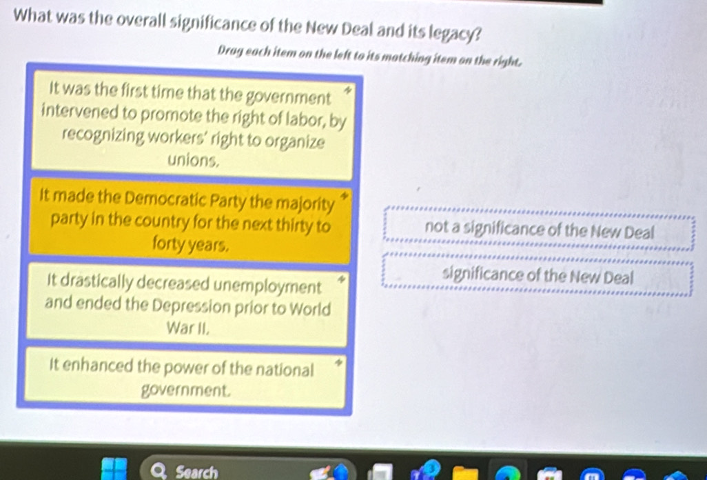 What was the overall significance of the New Deal and its legacy?
Drag each item on the left to its matching item on the right.
It was the first time that the government
intervened to promote the right of labor, by
recognizing workers' right to organize
unions.
It made the Democratic Party the majority
party in the country for the next thirty to not a significance of the New Deal
forty years.
significance of the New Deal
It drastically decreased unemployment
and ended the Depression prior to World
War II.
It enhanced the power of the national
government.