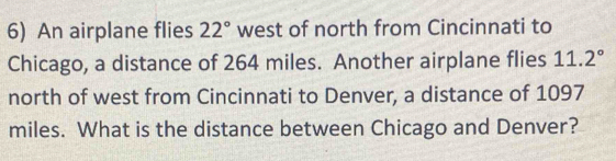 An airplane flies 22° west of north from Cincinnati to 
Chicago, a distance of 264 miles. Another airplane flies 11.2°
north of west from Cincinnati to Denver, a distance of 1097
miles. What is the distance between Chicago and Denver?