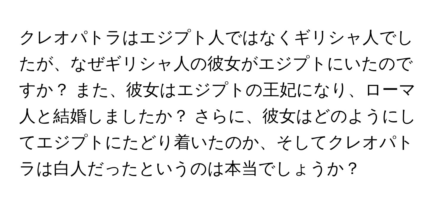 クレオパトラはエジプト人ではなくギリシャ人でしたが、なぜギリシャ人の彼女がエジプトにいたのですか？ また、彼女はエジプトの王妃になり、ローマ人と結婚しましたか？ さらに、彼女はどのようにしてエジプトにたどり着いたのか、そしてクレオパトラは白人だったというのは本当でしょうか？