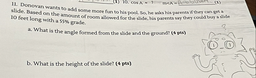 (1) l0. cos Aapprox 7 m∠ A= (1) 
11. Donovan wants to add some more fun to his pool. So, he asks his parents if they can get a 
slide. Based on the amount of room allowed for the slide, his parents say they could buy a slide
10 feet long with a 55% grade. 
I, 
a. What is the angle formed from the slide and the ground? (4 pts) 
b. What is the height of the slide? (4 pts)