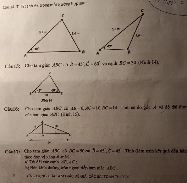 Tính cạnh AB trong mỗi trường hợp sau:
 
Câu15: Cho tam giác ABC có hat B=45°,hat C=60° và cạnh BC=30 (Hình 14).
Hình 14
Câu16: . Cho tam giác ABC có AB=6,AC=10,BC=14. Tính số đo góc A và độ dài đườ
của tam giác ABC (Hình 15).
Câu17: Cho tam giác ABC có BC=50cm,widehat B=65°,widehat C=45°. Tính (làm tròn kết quả đến hàn
theo đơn vị xăng-ti-mét):
a) Độ dài các cạnh AB, AC ;
b) Bán kính đường tròn ngoại tiếp tam giác ABC .
II. ỨNG DụNG GiảI tAM giác đế giải CáC bàI tOán thực tế