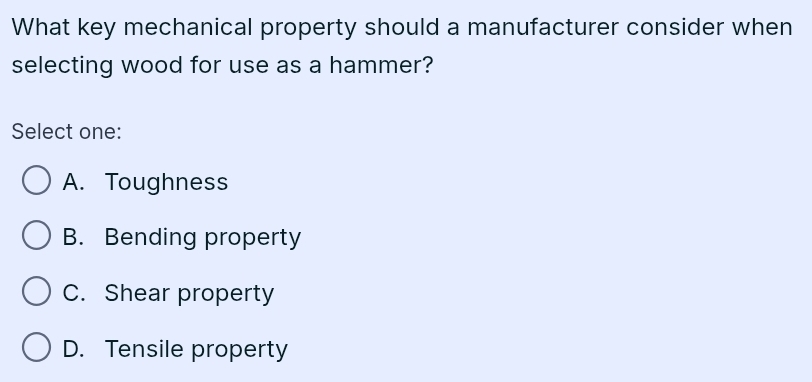 What key mechanical property should a manufacturer consider when
selecting wood for use as a hammer?
Select one:
A. Toughness
B. Bending property
C. Shear property
D. Tensile property