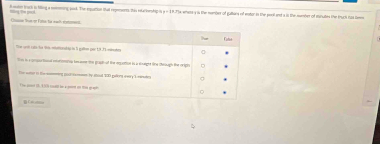 A water track is filling a swimming pool. The equation that represents this relationship is 
filling the pock. y=19.75x where y is the number of gallons of water in the pool and x is the number of minutes the truck has been 
Cheme Trun or False for each statement.