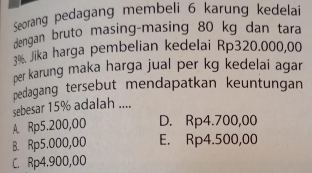 Seorang pedagang membeli 6 karung kedelai
dengan bruto masing-masing 80 kg dan tara
3%. Jika harga pembelian kedelai Rp320.000,00
per karung maka harga jual per kg kedelai agar 
pedagang tersebut mendapatkan keuntungan
sebesar 15% adalah ....
A. Rp5.200,00
D. Rp4.700,00
B. Rp5.000,00
E. Rp4.500,00
C. Rp4.900,00